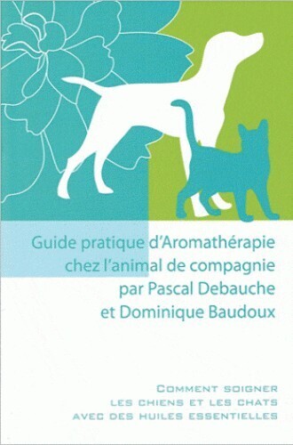 GUIDE PRATIQUE D'AROMATHERAPIE CHEZ L'ANIMAL DE COMPAGNIE - COMMENT SOIGNER LES CHIENS ET LES CHATS